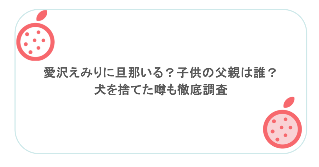 愛沢えみりに旦那いる？子供の父親は誰？犬を捨てた噂も徹底調査