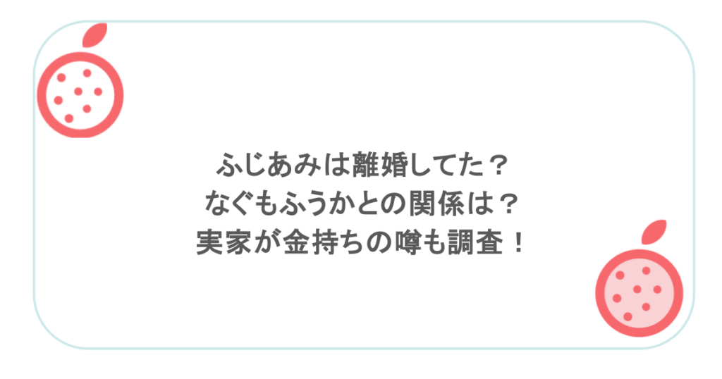 ふじあみは離婚してた? なぐもふうかとの関係は? 実家が金持ちの噂も調査!