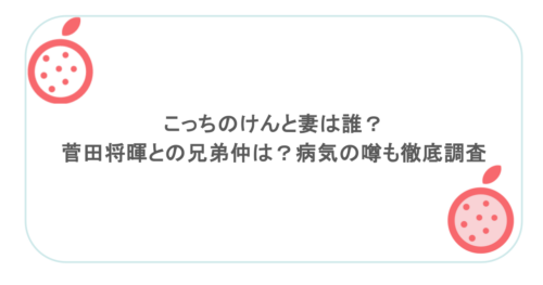 こっちのけんと妻は誰？菅田将暉との兄弟仲は？病気の噂も徹底調査