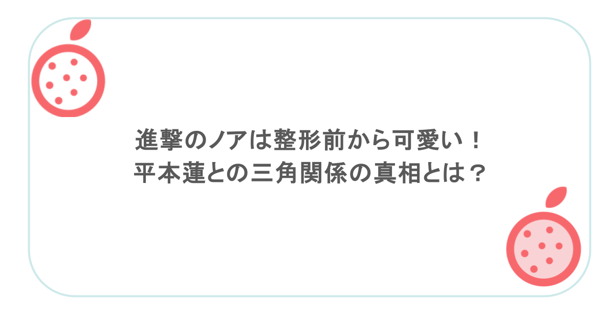 進撃のノアは整形前から可愛い！平本蓮との三角関係の真相とは？