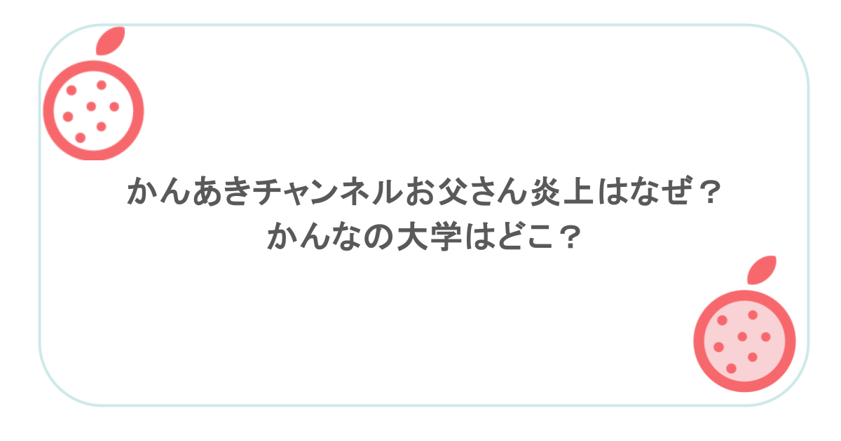 かんあきチャンネルお父さん炎上はなぜ？かんなの大学はどこ？